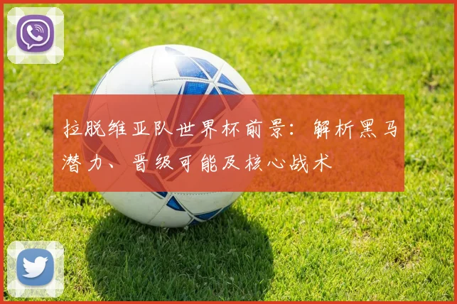 拉脱维亚队世界杯前景:解析黑马潜力、晋级可能及核心战术