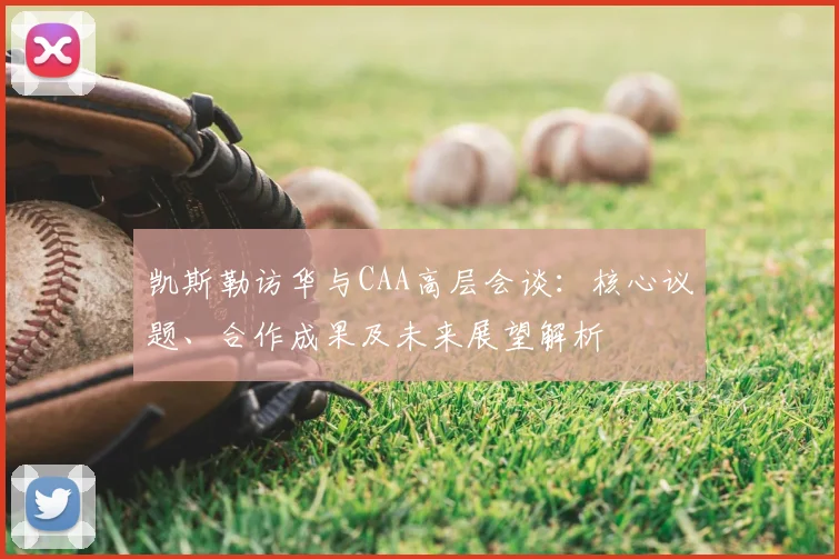 凯斯勒访华与CAA高层会谈：核心议题、合作成果及未来展望解析