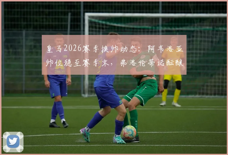 皇马2026赛季换帅动态:阿韦洛亚帅位稳至赛季末,弗洛伦蒂诺酝酿关键发声,更衣室内部声音解读