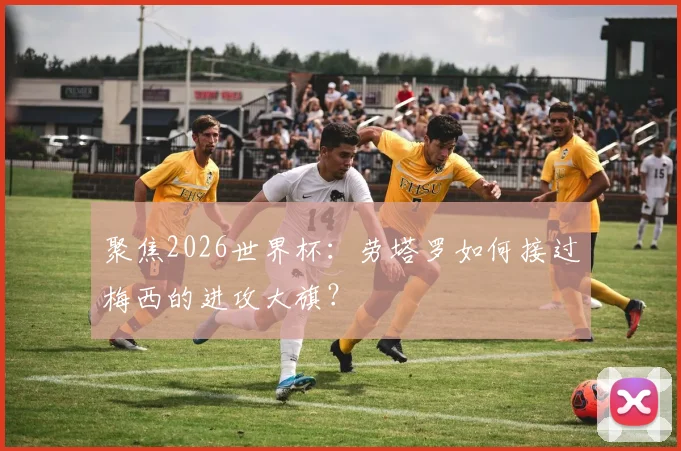 聚焦2026世界杯:劳塔罗如何接过梅西的进攻大旗?
