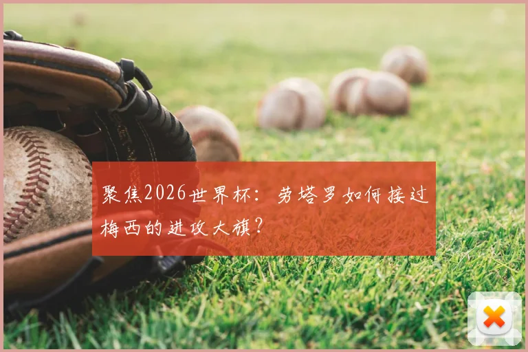 聚焦2026世界杯:劳塔罗如何接过梅西的进攻大旗?