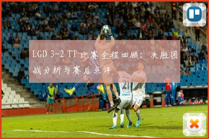 LGD 3-2 TT 比赛全程回顾：决胜团战分析与赛后点评