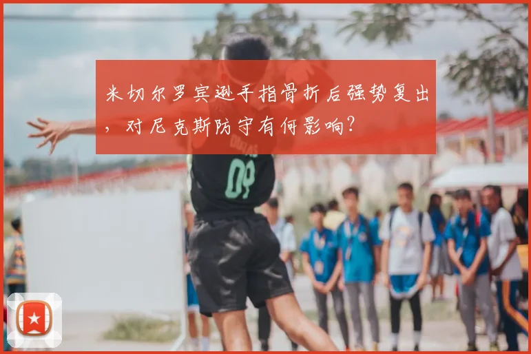 米切尔罗宾逊手指骨折后强势复出，对尼克斯防守有何影响？