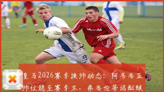 皇马2026赛季换帅动态:阿韦洛亚帅位稳至赛季末,弗洛伦蒂诺酝酿关键发声,更衣室内部声音解读