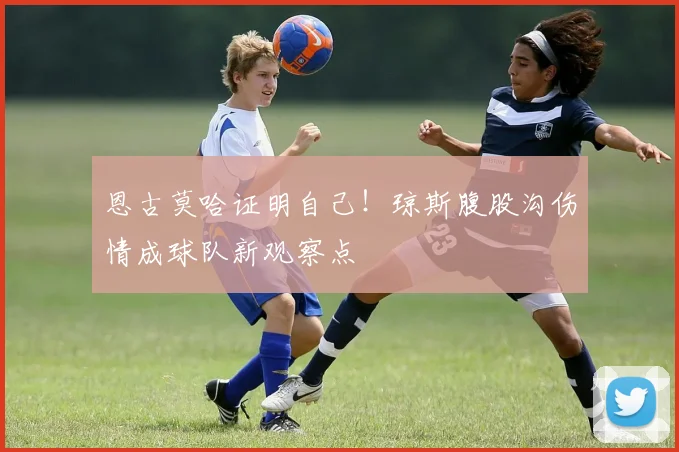 恩古莫哈证明自己!琼斯腹股沟伤情成球队新观察点